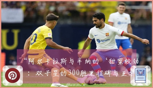“阿尔卡拉斯与辛纳的‘甜蜜较劲’：双子星的300胜里程碑与互学互鉴”
