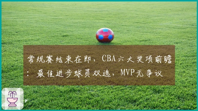常规赛结束在即，CBA六大奖项前瞻：最佳进步球员双选，MVP无争议