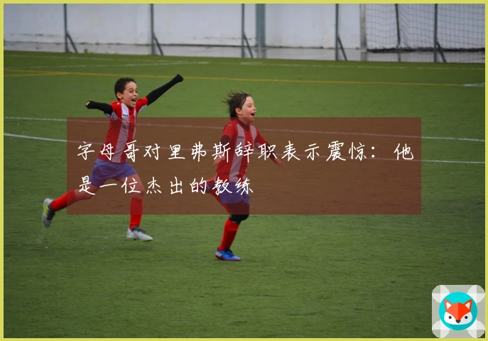 字母哥对里弗斯辞职表示震惊：他是一位杰出的教练