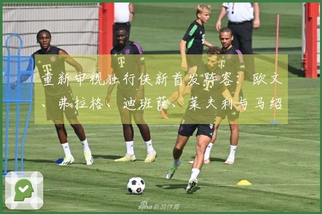 重新审视独行侠新首发阵容：欧文、弗拉格、迪班萨、莱夫利与马绍尔