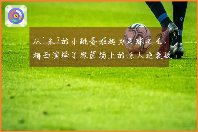 从1米7的小跳蚤崛起为足球之王，梅西演绎了绿茵场上的惊人逆袭故事