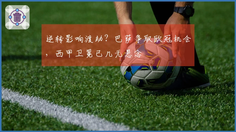 逆转影响渡劫？巴萨争取欧冠机会，西甲卫冕已几无悬念