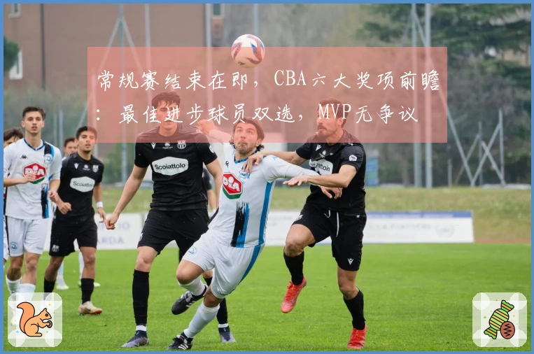 常规赛结束在即，CBA六大奖项前瞻：最佳进步球员双选，MVP无争议