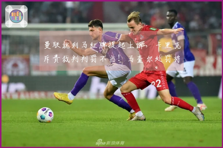 曼联就利马红牌提起上诉，卡里克斥责裁判判罚不当！马奎尔处罚将在两天内揭晓
