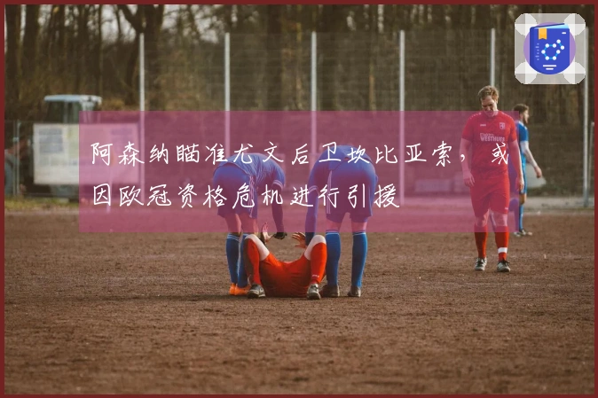阿森纳瞄准尤文后卫坎比亚索，或因欧冠资格危机进行引援