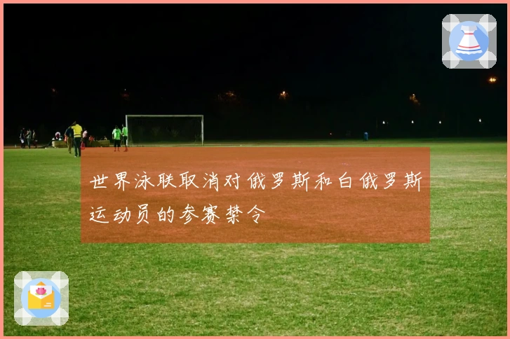 世界泳联取消对俄罗斯和白俄罗斯运动员的参赛禁令