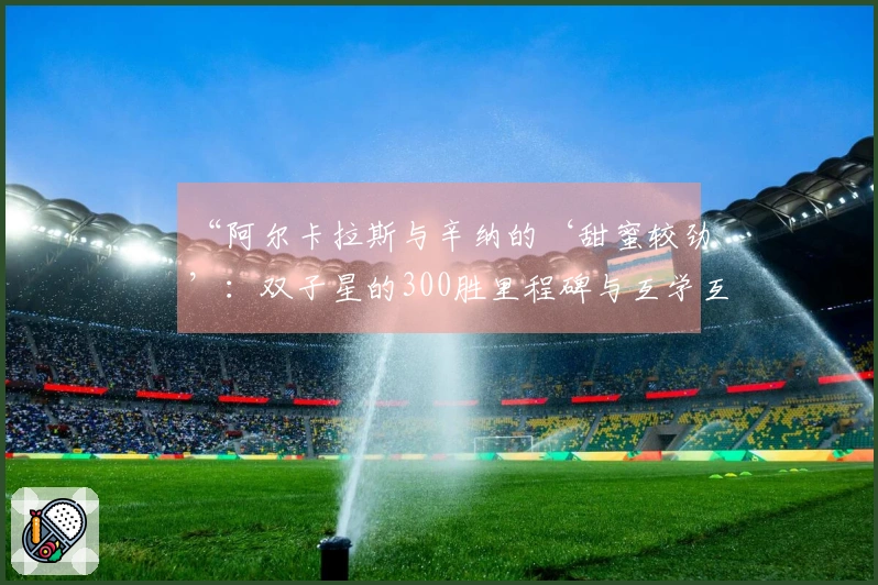 “阿尔卡拉斯与辛纳的‘甜蜜较劲’：双子星的300胜里程碑与互学互鉴”