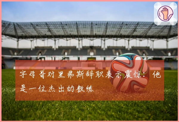 字母哥对里弗斯辞职表示震惊：他是一位杰出的教练