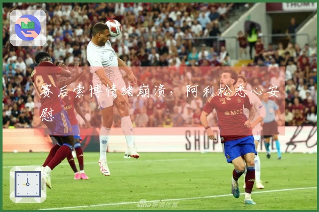 赛后索博情绪崩溃，阿利松悉心安慰