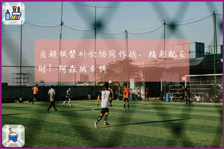 当超级替补们协同作战、精彩配合时！阿森纳专辑
