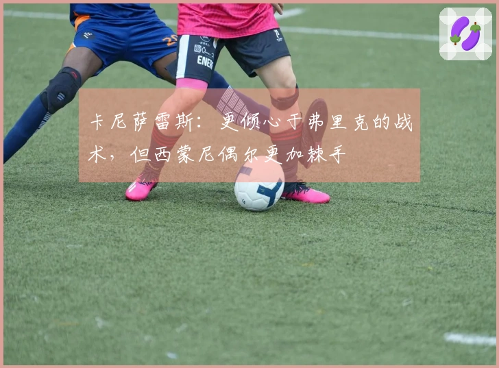 卡尼萨雷斯：更倾心于弗里克的战术，但西蒙尼偶尔更加棘手
