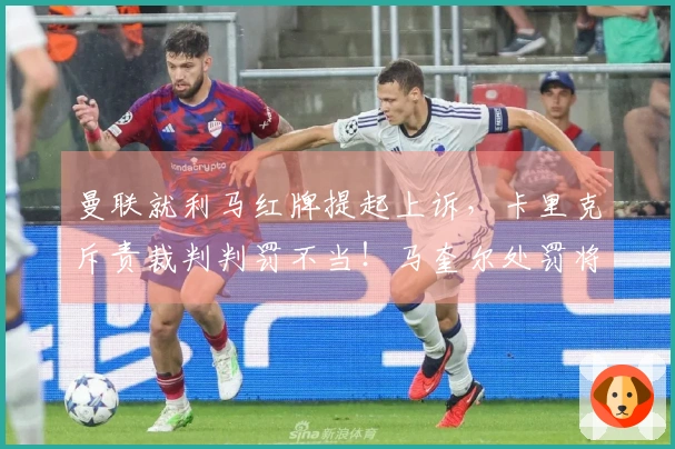 曼联就利马红牌提起上诉，卡里克斥责裁判判罚不当！马奎尔处罚将在两天内揭晓
